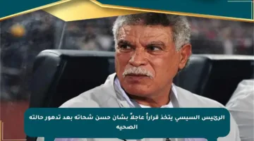 الرئيس السيسي يتخذ قراراً عاجلاً بشأن حسن شحاتة بعد تدهور حالته الصحية